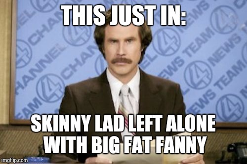 Ron Burgundy Meme | THIS JUST IN:; SKINNY LAD LEFT ALONE WITH BIG FAT FANNY | image tagged in memes,ron burgundy | made w/ Imgflip meme maker