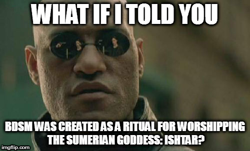 Matrix Morpheus Meme | WHAT IF I TOLD YOU; BDSM WAS CREATED AS A RITUAL FOR WORSHIPPING THE SUMERIAN GODDESS: ISHTAR? | image tagged in memes,matrix morpheus | made w/ Imgflip meme maker