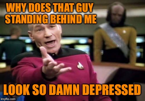 Picard Wtf | WHY DOES THAT GUY STANDING BEHIND ME; LOOK SO DAMN DEPRESSED | image tagged in memes,picard wtf | made w/ Imgflip meme maker