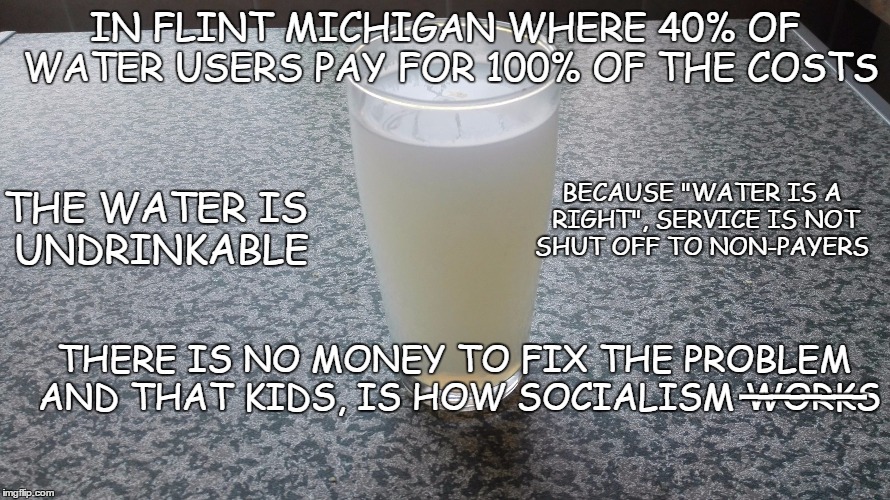 Socialism works | IN FLINT MICHIGAN WHERE 40% OF WATER USERS PAY FOR 100% OF THE COSTS; THE WATER IS UNDRINKABLE; BECAUSE "WATER IS A RIGHT", SERVICE IS NOT SHUT OFF TO NON-PAYERS; ____; THERE IS NO MONEY TO FIX THE PROBLEM AND THAT KIDS, IS HOW SOCIALISM WORKS | image tagged in water,bad water,water crsis,socialism,fun with socialism | made w/ Imgflip meme maker
