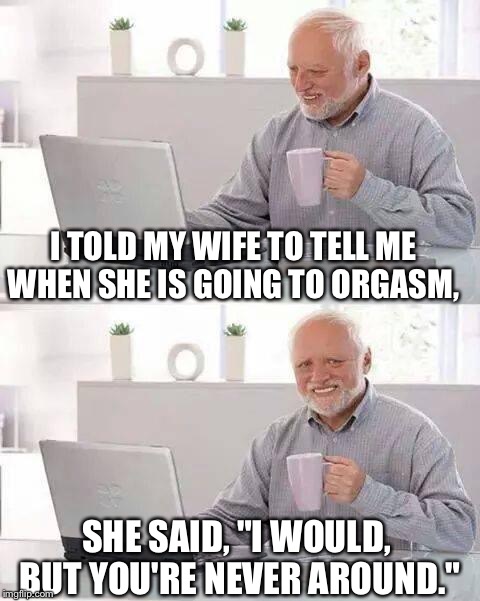 Hide the Pain Harold Meme | I TOLD MY WIFE TO TELL ME WHEN SHE IS GOING TO ORGASM, SHE SAID, "I WOULD, BUT YOU'RE NEVER AROUND." | image tagged in memes,hide the pain harold | made w/ Imgflip meme maker