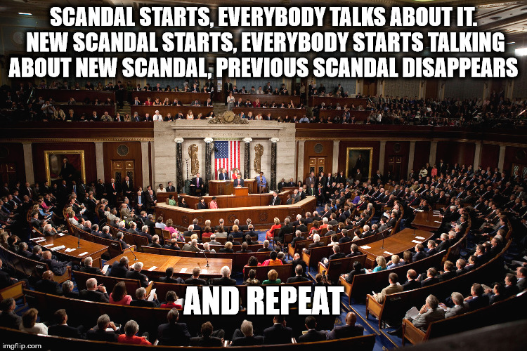 Scandal | SCANDAL STARTS, EVERYBODY TALKS ABOUT IT. NEW SCANDAL STARTS, EVERYBODY STARTS TALKING ABOUT NEW SCANDAL, PREVIOUS SCANDAL DISAPPEARS; AND REPEAT | image tagged in scandal,government corruption,disappears,repeat,previous | made w/ Imgflip meme maker