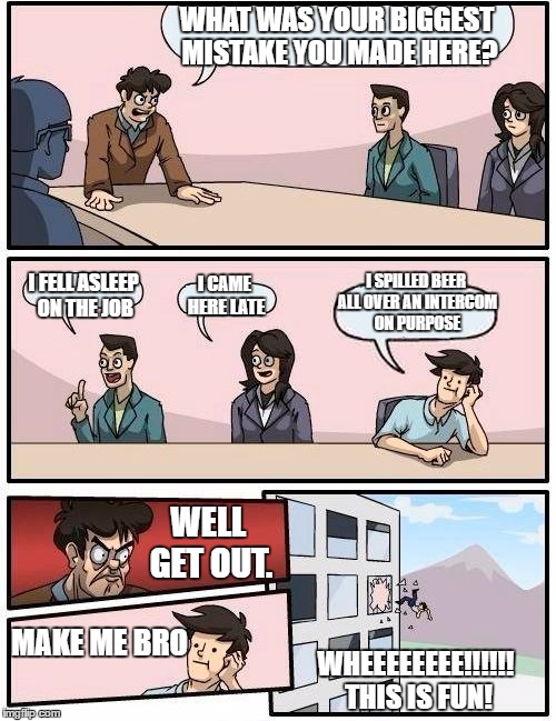 Boardroom Meeting Suggestion | WHAT WAS YOUR BIGGEST MISTAKE YOU MADE HERE? I SPILLED BEER ALL OVER AN INTERCOM ON PURPOSE; I FELL ASLEEP ON THE JOB; I CAME HERE LATE; WELL GET OUT. MAKE ME BRO; WHEEEEEEEE!!!!!! THIS IS FUN! | image tagged in memes,boardroom meeting suggestion | made w/ Imgflip meme maker