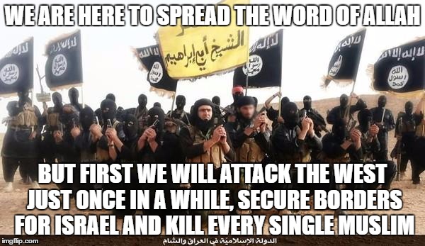 ISIS: Soooooo Much "Islamic" | WE ARE HERE TO SPREAD THE WORD OF ALLAH; BUT FIRST WE WILL ATTACK THE WEST JUST ONCE IN A WHILE, SECURE BORDERS FOR ISRAEL AND KILL EVERY SINGLE MUSLIM | image tagged in isis terrorists,hypocrisy,western,israel,lies,muslim | made w/ Imgflip meme maker