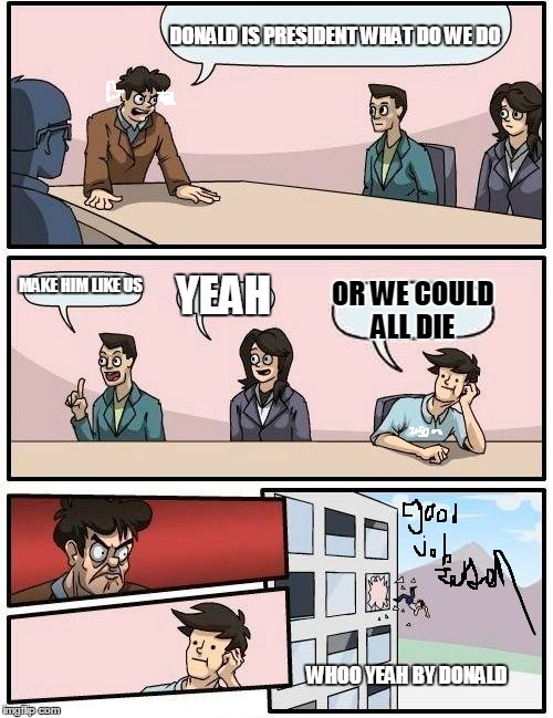 Boardroom Meeting Suggestion | DONALD IS PRESIDENT WHAT DO WE DO; MAKE HIM LIKE US; YEAH; OR WE COULD ALL DIE; WHOO YEAH BY DONALD | image tagged in memes,boardroom meeting suggestion | made w/ Imgflip meme maker