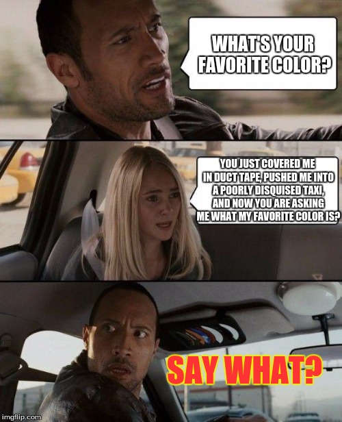 The Rock Driving | WHAT'S YOUR FAVORITE COLOR? YOU JUST COVERED ME IN DUCT TAPE, PUSHED ME INTO A POORLY DISQUISED TAXI, AND NOW YOU ARE ASKING ME WHAT MY FAVORITE COLOR IS? SAY WHAT? | image tagged in memes,the rock driving | made w/ Imgflip meme maker