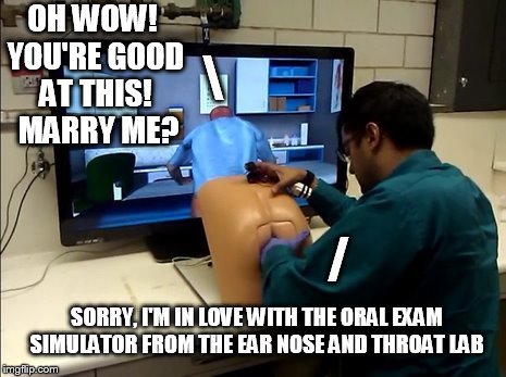 Meanwhile, at the prostate simulator... | OH WOW! YOU'RE GOOD AT THIS!  MARRY ME? \; /; SORRY, I'M IN LOVE WITH THE ORAL EXAM SIMULATOR FROM THE EAR NOSE AND THROAT LAB | image tagged in simulator | made w/ Imgflip meme maker