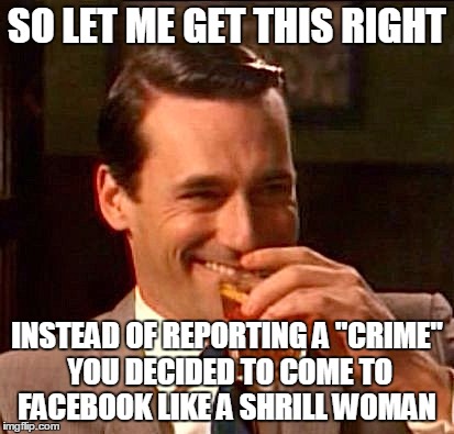 SO LET ME GET THIS RIGHT; INSTEAD OF REPORTING A "CRIME" YOU DECIDED TO COME TO FACEBOOK LIKE A SHRILL WOMAN | image tagged in madmen,crazy women,facebook | made w/ Imgflip meme maker