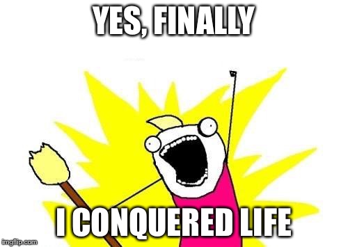 X All The Y Meme | YES, FINALLY; I CONQUERED LIFE | image tagged in memes,x all the y | made w/ Imgflip meme maker