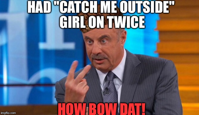 Awl bout mah Ratings bro. | HAD "CATCH ME OUTSIDE" GIRL ON TWICE; HOW BOW DAT! | image tagged in memes | made w/ Imgflip meme maker