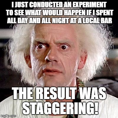 back to the future | I JUST CONDUCTED AN EXPERIMENT TO SEE WHAT WOULD HAPPEN IF I SPENT ALL DAY AND ALL NIGHT AT A LOCAL BAR; THE RESULT WAS STAGGERING! | image tagged in back to the future | made w/ Imgflip meme maker