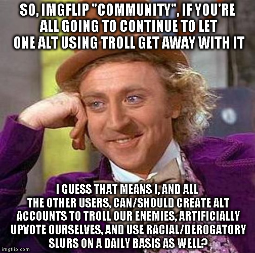 Cause that's what it sounds like when you remain silent and uninvloved  | SO, IMGFLIP "COMMUNITY", IF YOU'RE ALL GOING TO CONTINUE TO LET ONE ALT USING TROLL GET AWAY WITH IT; I GUESS THAT MEANS I, AND ALL THE OTHER USERS, CAN/SHOULD CREATE ALT ACCOUNTS TO TROLL OUR ENEMIES, ARTIFICIALLY UPVOTE OURSELVES, AND USE RACIAL/DEROGATORY SLURS ON A DAILY BASIS AS WELL? | image tagged in memes,creepy condescending wonka,alt using trolls,awareness,alt accounts,icts | made w/ Imgflip meme maker