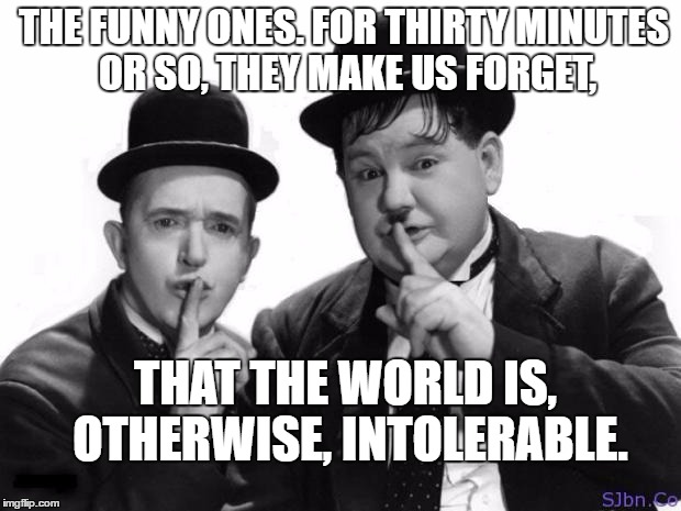 Laurel and Hardy | THE FUNNY ONES. FOR THIRTY MINUTES OR SO, THEY MAKE US FORGET, THAT THE WORLD IS, OTHERWISE, INTOLERABLE. | image tagged in laurel and hardy | made w/ Imgflip meme maker