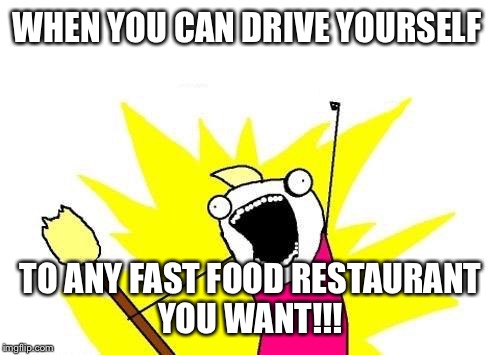 X All The Y Meme | WHEN YOU CAN DRIVE YOURSELF TO ANY FAST FOOD RESTAURANT YOU WANT!!! | image tagged in memes,x all the y | made w/ Imgflip meme maker