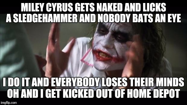 The Double Standard Is A Real Issue | MILEY CYRUS GETS NAKED AND LICKS A SLEDGEHAMMER AND NOBODY BATS AN EYE; I DO IT AND EVERYBODY LOSES THEIR MINDS OH AND I GET KICKED OUT OF HOME DEPOT | image tagged in memes,and everybody loses their minds,funny,home depot,miley cyrus,double standards | made w/ Imgflip meme maker