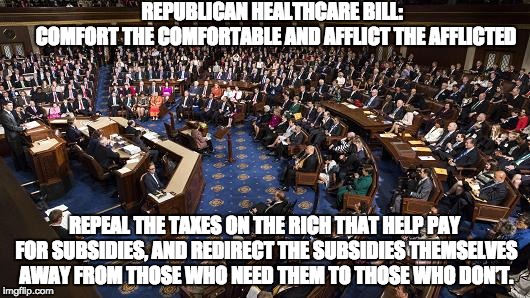 Republican Wealth Care | REPUBLICAN HEALTHCARE BILL:                COMFORT THE COMFORTABLE AND AFFLICT THE AFFLICTED; REPEAL THE TAXES ON THE RICH THAT HELP PAY FOR SUBSIDIES, AND REDIRECT THE SUBSIDIES THEMSELVES AWAY FROM THOSE WHO NEED THEM TO THOSE WHO DON’T. | image tagged in ahca,aca repeal,health care,tax cuts,reverse robin hood,republicans | made w/ Imgflip meme maker