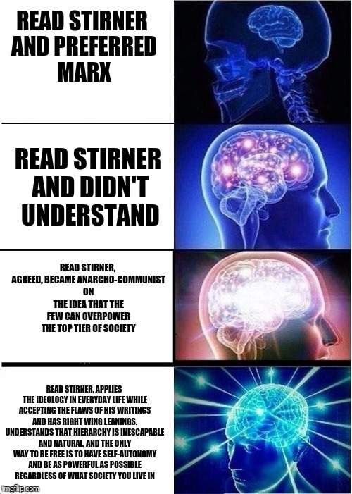 This is an extreme niche-level meme and few will understand it | READ STIRNER AND PREFERRED MARX; READ STIRNER AND DIDN'T UNDERSTAND; READ STIRNER, AGREED, BECAME ANARCHO-COMMUNIST ON THE IDEA THAT THE FEW CAN OVERPOWER THE TOP TIER OF SOCIETY; READ STIRNER, APPLIES THE IDEOLOGY IN EVERYDAY LIFE WHILE ACCEPTING THE FLAWS OF HIS WRITINGS AND HAS RIGHT WING LEANINGS. UNDERSTANDS THAT HIERARCHY IS INESCAPABLE AND NATURAL, AND THE ONLY WAY TO BE FREE IS TO HAVE SELF-AUTONOMY AND BE AS POWERFUL AS POSSIBLE REGARDLESS OF WHAT SOCIETY YOU LIVE IN | image tagged in expanding brain,politics,memes | made w/ Imgflip meme maker