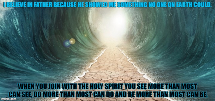 See More | I BELIEVE IN FATHER BECAUSE HE SHOWED ME SOMETHING NO ONE ON EARTH COULD. WHEN YOU JOIN WITH THE HOLY SPIRIT YOU SEE MORE THAN MOST CAN SEE, DO MORE THAN MOST CAN DO AND BE MORE THAN MOST CAN BE. | image tagged in jesus christ,faith,god,vision,miracles | made w/ Imgflip meme maker