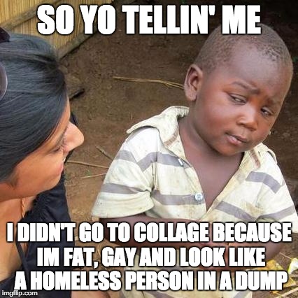 Third World Skeptical Kid Meme | SO YO TELLIN' ME; I DIDN'T GO TO COLLAGE BECAUSE IM FAT, GAY AND LOOK LIKE A HOMELESS PERSON IN A DUMP | image tagged in memes,third world skeptical kid | made w/ Imgflip meme maker