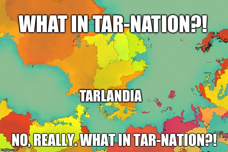 Do they produce Tar in Tarlandia? | NO, REALLY. WHAT IN TAR-NATION?! | image tagged in tarlandia,tar-nation | made w/ Imgflip meme maker