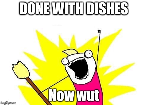 X All The Y Meme | DONE WITH DISHES; Now wut | image tagged in memes,x all the y | made w/ Imgflip meme maker