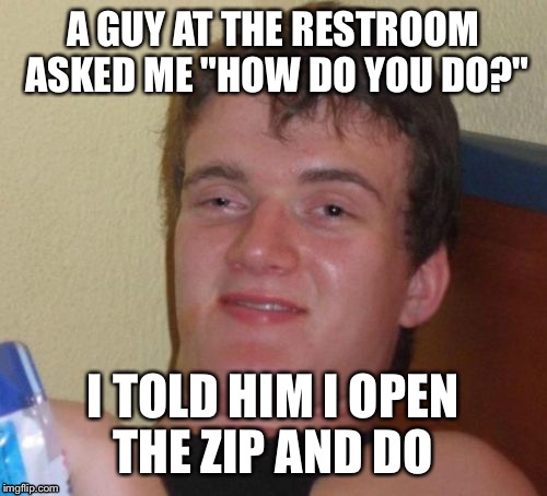 I guess he uses a different method  | A GUY AT THE RESTROOM ASKED ME "HOW DO YOU DO?"; I TOLD HIM I OPEN THE ZIP AND DO | image tagged in memes,10 guy | made w/ Imgflip meme maker