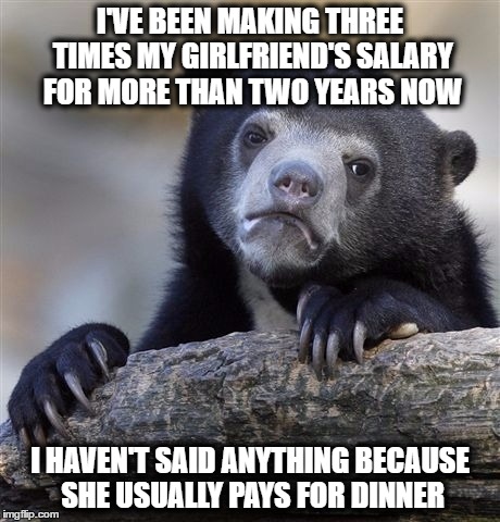 Confession Bear | I'VE BEEN MAKING THREE TIMES MY GIRLFRIEND'S SALARY FOR MORE THAN TWO YEARS NOW; I HAVEN'T SAID ANYTHING BECAUSE SHE USUALLY PAYS FOR DINNER | image tagged in memes,confession bear,girlfriend,salary,funny memes,funny because it's true | made w/ Imgflip meme maker