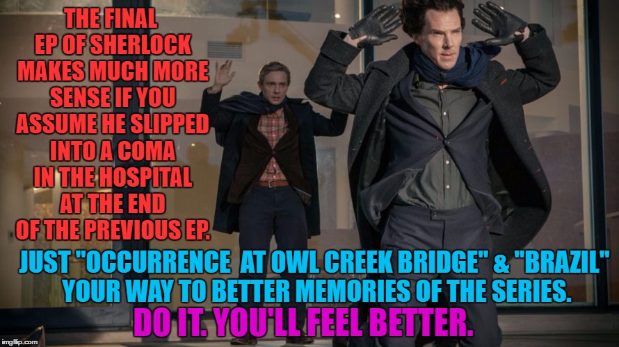 It fixes EVERYTHING. |  THE FINAL EP OF SHERLOCK MAKES MUCH MORE SENSE IF YOU ASSUME HE SLIPPED INTO A COMA IN THE HOSPITAL AT THE END OF THE PREVIOUS EP. JUST "OCCURRENCE
 AT OWL CREEK BRIDGE" & "BRAZIL" YOUR WAY TO BETTER MEMORIES OF THE SERIES. DO IT. YOU'LL FEEL BETTER. | image tagged in sherlock,bad endings oh god please make it stop | made w/ Imgflip meme maker