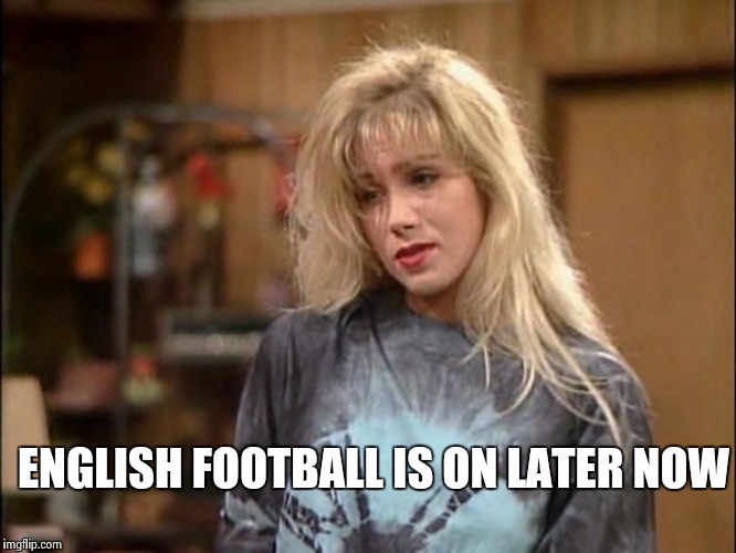 Kelly sad | ENGLISH FOOTBALL IS ON LATER NOW | image tagged in kelly sad | made w/ Imgflip meme maker