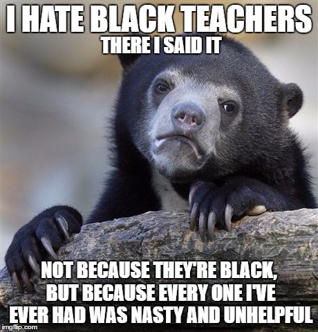 Confession Bear Meme | I HATE BLACK TEACHERS; THERE I SAID IT; NOT BECAUSE THEY'RE BLACK, BUT BECAUSE EVERY ONE I'VE EVER HAD WAS NASTY AND UNHELPFUL | image tagged in memes,confession bear | made w/ Imgflip meme maker