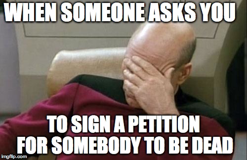 Captain Picard Facepalm Meme | WHEN SOMEONE ASKS YOU; TO SIGN A PETITION FOR SOMEBODY TO BE DEAD | image tagged in memes,captain picard facepalm | made w/ Imgflip meme maker