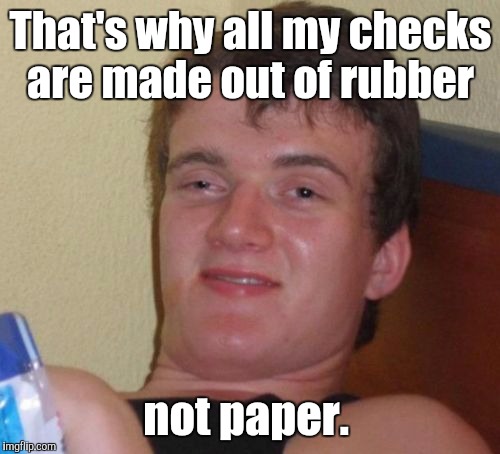 10 Guy Meme | That's why all my checks are made out of rubber not paper. | image tagged in memes,10 guy | made w/ Imgflip meme maker