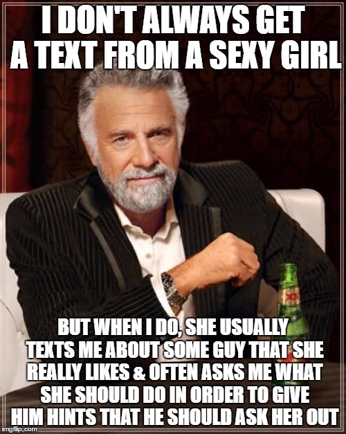 The Most Interesting Man In The World | I DON'T ALWAYS GET A TEXT FROM A SEXY GIRL; BUT WHEN I DO, SHE USUALLY TEXTS ME ABOUT SOME GUY THAT SHE REALLY LIKES & OFTEN ASKS ME WHAT SHE SHOULD DO IN ORDER TO GIVE HIM HINTS THAT HE SHOULD ASK HER OUT | image tagged in memes,the most interesting man in the world | made w/ Imgflip meme maker