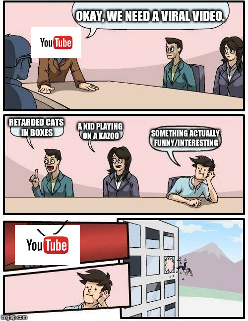 Meanwhile, at YouTube Headquarters... | OKAY, WE NEED A VIRAL VIDEO. RETARDED CATS IN BOXES; A KID PLAYING ON A KAZOO; SOMETHING ACTUALLY FUNNY/INTERESTING | image tagged in memes,boardroom meeting suggestion,youtube,viral meme,bad ideas | made w/ Imgflip meme maker