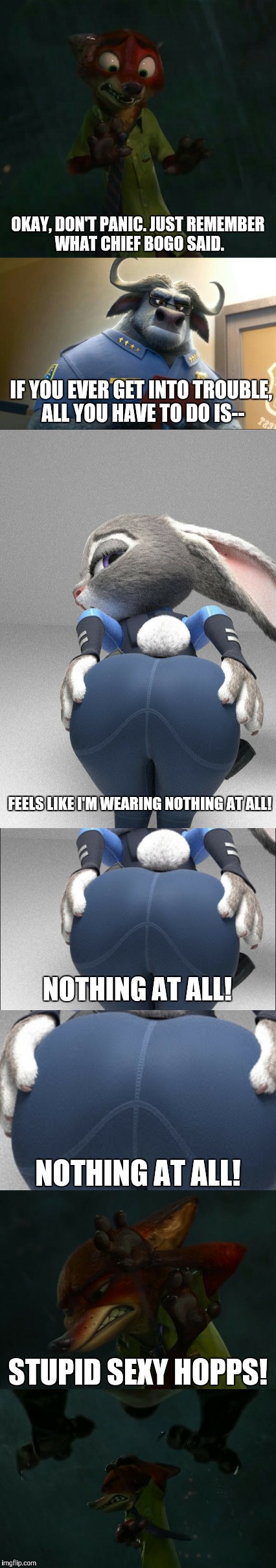 Stupid sexy Judy Hopps | OKAY, DON'T PANIC. JUST REMEMBER WHAT CHIEF BOGO SAID. IF YOU EVER GET INTO TROUBLE, ALL YOU HAVE TO DO IS--; FEELS LIKE I'M WEARING NOTHING AT ALL! NOTHING AT ALL! NOTHING AT ALL! STUPID SEXY HOPPS! | image tagged in zootopia,judy hopps,zootopia fox,funny,memes,parody | made w/ Imgflip meme maker