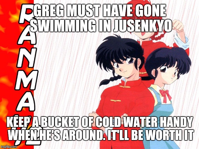 GREG MUST HAVE GONE SWIMMING IN JUSENKYO KEEP A BUCKET OF COLD WATER HANDY WHEN HE'S AROUND. IT'LL BE WORTH IT | made w/ Imgflip meme maker