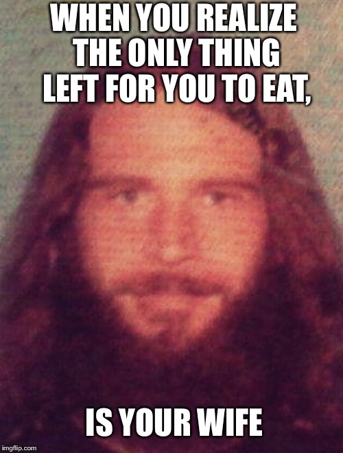 WHEN YOU REALIZE THE ONLY THING LEFT FOR YOU TO EAT, IS YOUR WIFE | image tagged in eat my wife,crazy husband | made w/ Imgflip meme maker