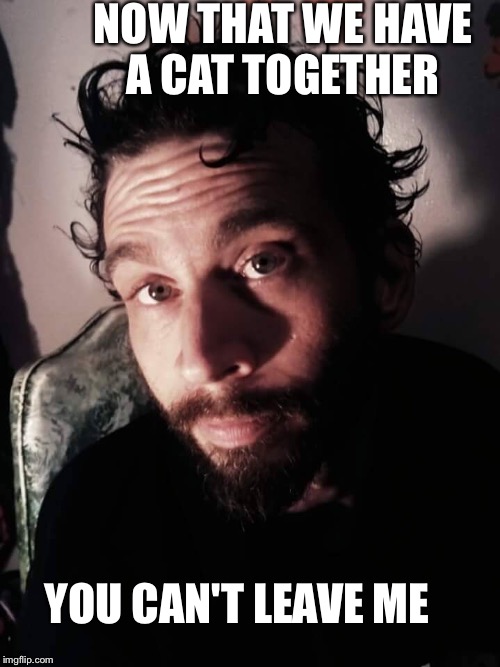 NOW THAT WE HAVE A CAT TOGETHER; YOU CAN'T LEAVE ME | image tagged in you can't leave me | made w/ Imgflip meme maker