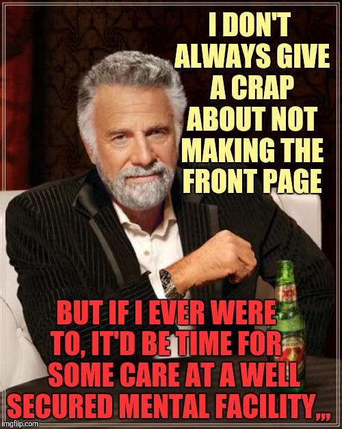 The Most Interesting Man In The World Meme | I DON'T ALWAYS GIVE A CRAP ABOUT NOT MAKING THE FRONT PAGE BUT IF I EVER WERE TO, IT'D BE TIME FOR    SOME CARE AT A WELL SECURED MENTAL FAC | image tagged in memes,the most interesting man in the world | made w/ Imgflip meme maker