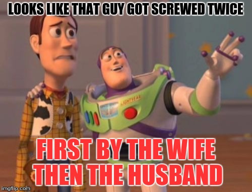 X, X Everywhere Meme | LOOKS LIKE THAT GUY GOT SCREWED TWICE FIRST BY THE WIFE THEN THE HUSBAND | image tagged in memes,x x everywhere | made w/ Imgflip meme maker
