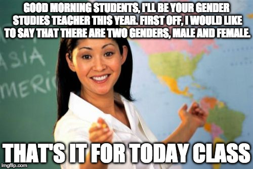 First day of school... If I taught gender studies.  |  GOOD MORNING STUDENTS, I'LL BE YOUR GENDER STUDIES TEACHER THIS YEAR. FIRST OFF, I WOULD LIKE TO SAY THAT THERE ARE TWO GENDERS, MALE AND FEMALE. THAT'S IT FOR TODAY CLASS | image tagged in memes,unhelpful high school teacher,funny memes,gender studies | made w/ Imgflip meme maker