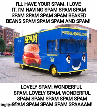 You thought you wouldn't get spammed during Monty Python Week? | I'LL HAVE YOUR SPAM. I LOVE IT. I'M HAVING SPAM SPAM SPAM SPAM SPAM SPAM SPAM BEAKED BEANS SPAM SPAM SPAM AND SPAM! LOVELY SPAM, WONDERFUL SPAM. LOVELY SPAM, WONDERFUL SPAM SPAM SPAM SPAM SPAM SPAM SPAM SPAM SPAM SPAAAAM! | image tagged in monty python week,carpetmom,spam | made w/ Imgflip meme maker