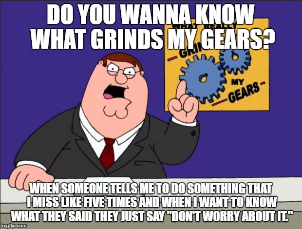 Peter Griffin - Grind My Gears | DO YOU WANNA KNOW WHAT GRINDS MY GEARS? WHEN SOMEONE TELLS ME TO DO SOMETHING THAT I MISS LIKE FIVE TIMES AND WHEN I WANT TO KNOW WHAT THEY SAID THEY JUST SAY "DON'T WORRY ABOUT IT." | image tagged in peter griffin - grind my gears | made w/ Imgflip meme maker