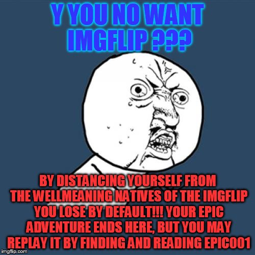 epic005 | Y YOU NO WANT IMGFLIP ??? BY DISTANCING YOURSELF FROM THE WELLMEANING NATIVES OF THE IMGFLIP YOU LOSE BY DEFAULT!!! YOUR EPIC ADVENTURE ENDS HERE, BUT YOU MAY REPLAY IT BY FINDING AND READING EPIC001 | image tagged in memes,y u no,adventure game | made w/ Imgflip meme maker