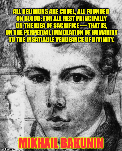 Mikhail Bakunin - All Religions Are Cruel | ALL RELIGIONS ARE CRUEL, ALL FOUNDED ON BLOOD; FOR ALL REST PRINCIPALLY ON THE IDEA OF SACRIFICE — THAT IS, ON THE PERPETUAL IMMOLATION OF HUMANITY TO THE INSATIABLE VENGEANCE OF DIVINITY. MIKHAIL BAKUNIN | image tagged in religion,anti-religion,religions,blood sacrifice | made w/ Imgflip meme maker