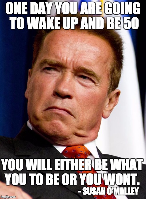Arnold Schwarzenegger | ONE DAY YOU ARE GOING TO WAKE UP AND BE 50; YOU WILL EITHER BE WHAT YOU TO BE OR YOU WONT. - SUSAN O'MALLEY | image tagged in arnold schwarzenegger | made w/ Imgflip meme maker