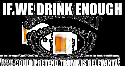 IF WE DRINK ENOUGH WE COULD PRETEND TRUMP IS RELEVANT | made w/ Imgflip meme maker
