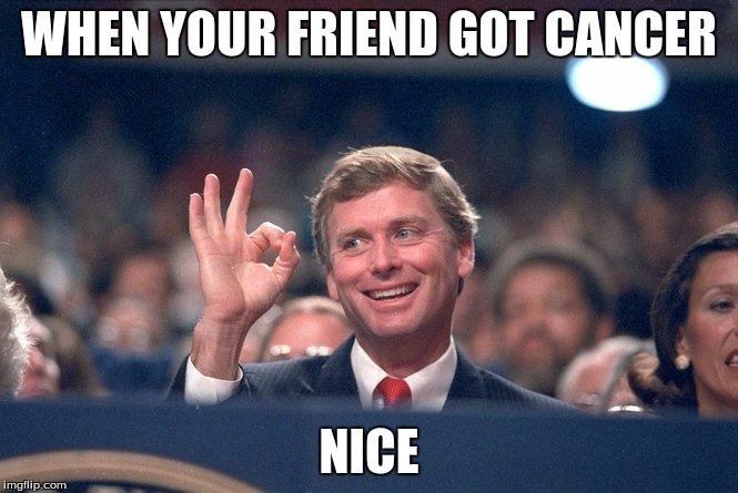 WHEN YOUR FRIEND GOT CANCER; NICE | image tagged in stupidpeople | made w/ Imgflip meme maker