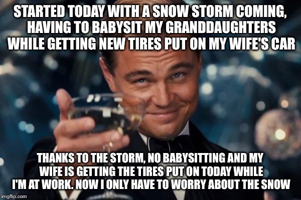 Leonardo Dicaprio Cheers Meme | STARTED TODAY WITH A SNOW STORM COMING, HAVING TO BABYSIT MY GRANDDAUGHTERS WHILE GETTING NEW TIRES PUT ON MY WIFE'S CAR; THANKS TO THE STORM, NO BABYSITTING AND MY WIFE IS GETTING THE TIRES PUT ON TODAY WHILE I'M AT WORK. NOW I ONLY HAVE TO WORRY ABOUT THE SNOW | image tagged in memes,leonardo dicaprio cheers | made w/ Imgflip meme maker