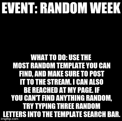 Blank | EVENT: RANDOM WEEK; WHAT TO DO: USE THE MOST RANDOM TEMPLATE YOU CAN FIND, AND MAKE SURE TO POST IT TO THE STREAM. I CAN ALSO BE REACHED AT MY PAGE. IF YOU CAN'T FIND ANYTHING RANDOM, TRY TYPING THREE RANDOM LETTERS INTO THE TEMPLATE SEARCH BAR. | image tagged in blank | made w/ Imgflip meme maker